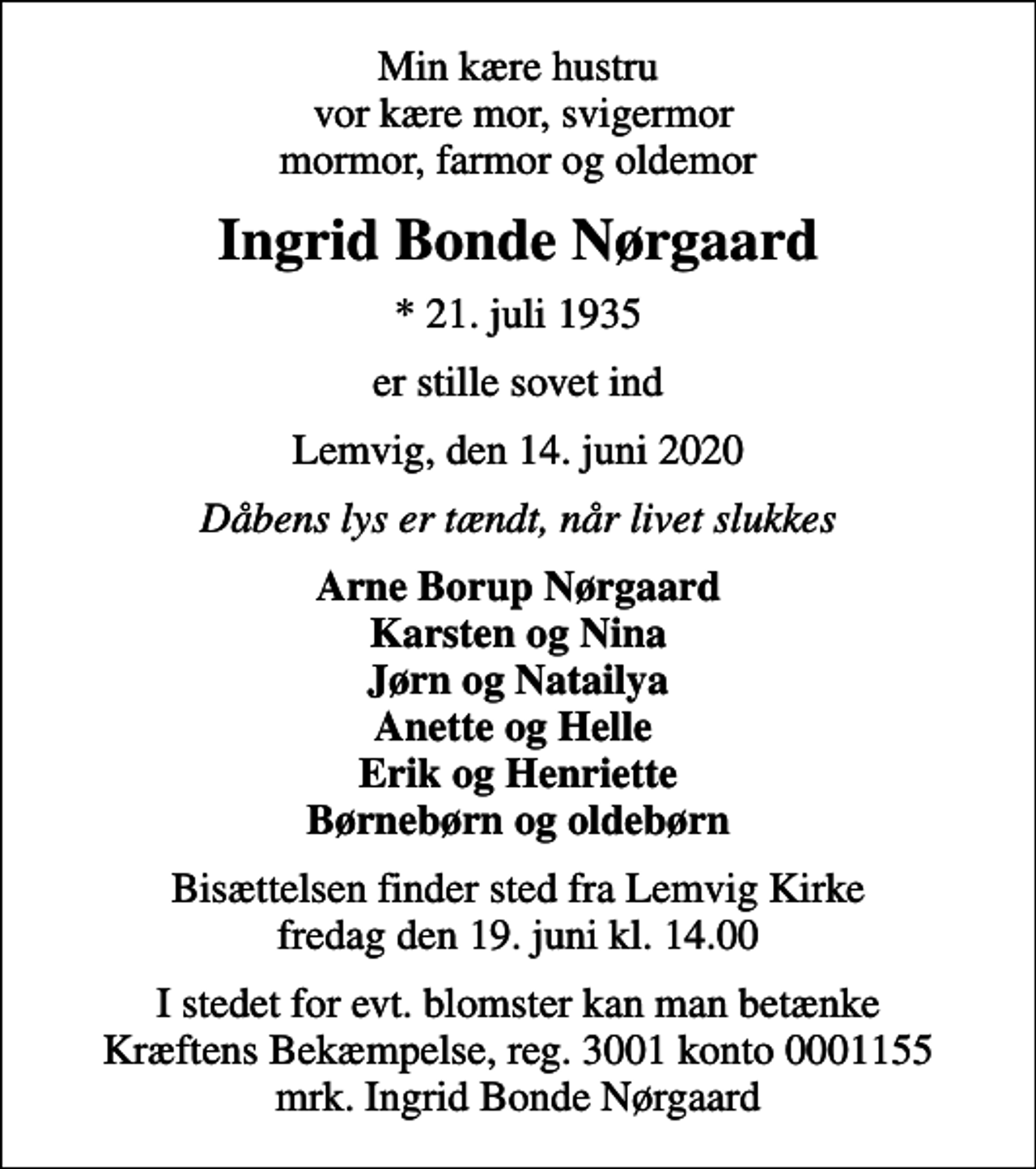 <p>Min kære hustru vor kære mor, svigermor mormor, farmor og oldemor<br />Ingrid Bonde Nørgaard<br />* 21. juli 1935<br />er stille sovet ind<br />Lemvig, den 14. juni 2020<br />Dåbens lys er tændt, når livet slukkes<br />Arne Borup Nørgaard Karsten og Nina Jørn og Natailya Anette og Helle Erik og Henriette Børnebørn og oldebørn<br />Bisættelsen finder sted fra Lemvig Kirke fredag den 19. juni kl. 14.00<br />I stedet for evt. blomster kan man betænke<br />Kræftens Bekæmpelse reg.3001konto0001155mrk. Ingrid Bonde<br />Nørgaard</p>