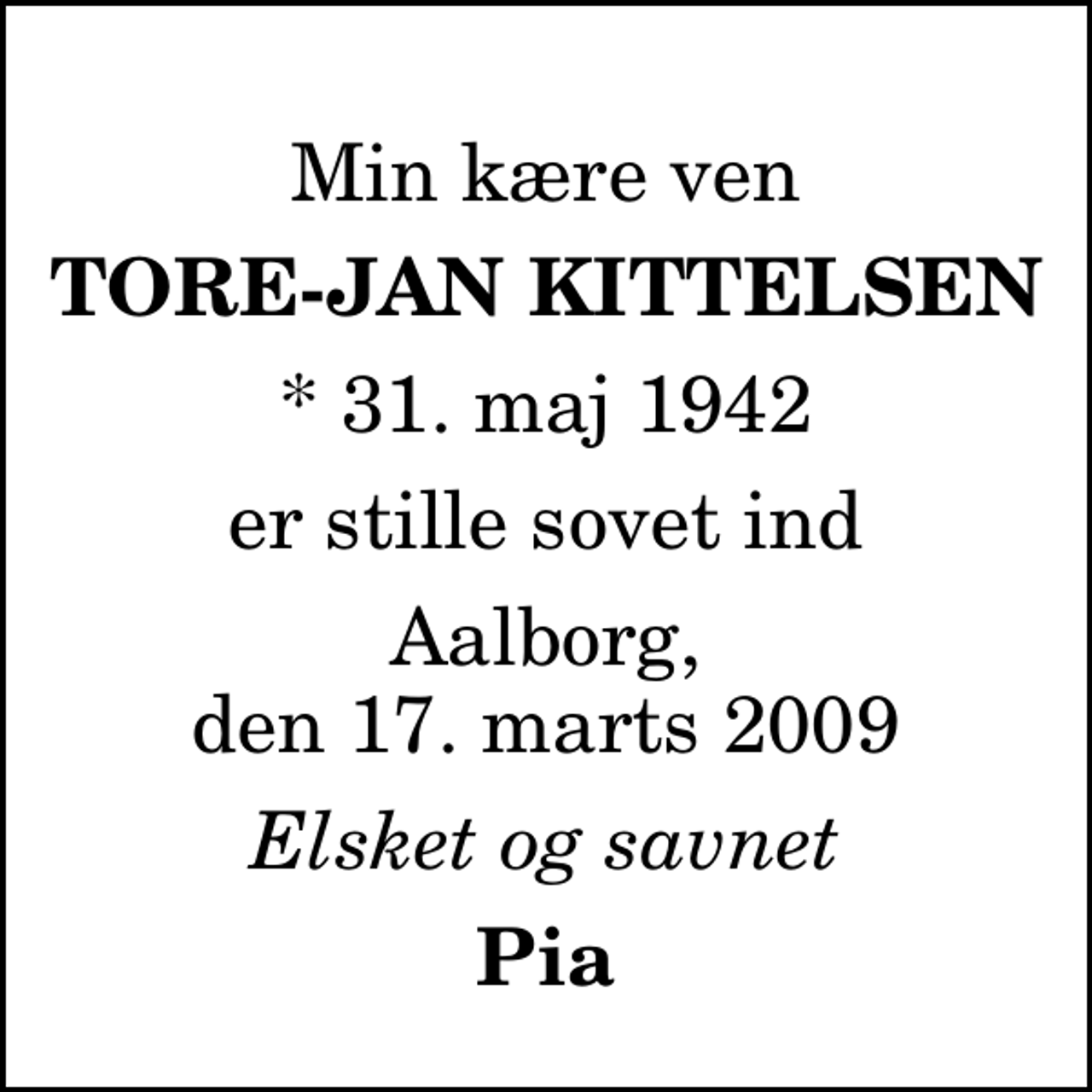 <p>Min kære ven<br />Tore-Jan Kittelsen<br />* 31. maj 1942<br />er stille sovet ind<br />Aalborg, den 17. marts 2009<br />Elsket og savnet<br />Pia</p>
