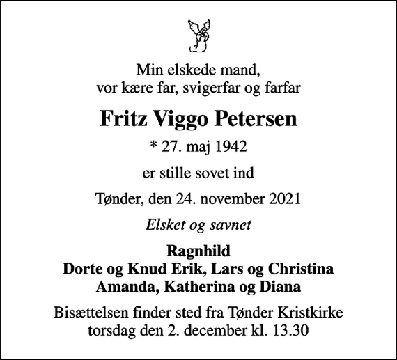 <p>Min elskede mand, vor kære far, svigerfar og farfar<br />Fritz Viggo Petersen<br />* 27. maj 1942<br />er stille sovet ind<br />Tønder, den 24. november 2021<br />Elsket og savnet<br />Ragnhild Dorte og Knud Erik, Lars og Christina Amanda, Katherina og Diana<br />Bisættelsen finder sted fra Tønder Kristkirke torsdag den 2. december kl. 13.30</p>