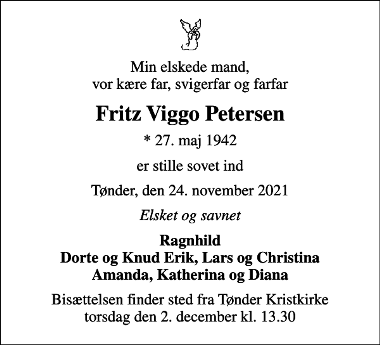 <p>Min elskede mand, vor kære far, svigerfar og farfar<br />Fritz Viggo Petersen<br />* 27. maj 1942<br />er stille sovet ind<br />Tønder, den 24. november 2021<br />Elsket og savnet<br />Ragnhild Dorte og Knud Erik, Lars og Christina Amanda, Katherina og Diana<br />Bisættelsen finder sted fra Tønder Kristkirke torsdag den 2. december kl. 13.30</p>