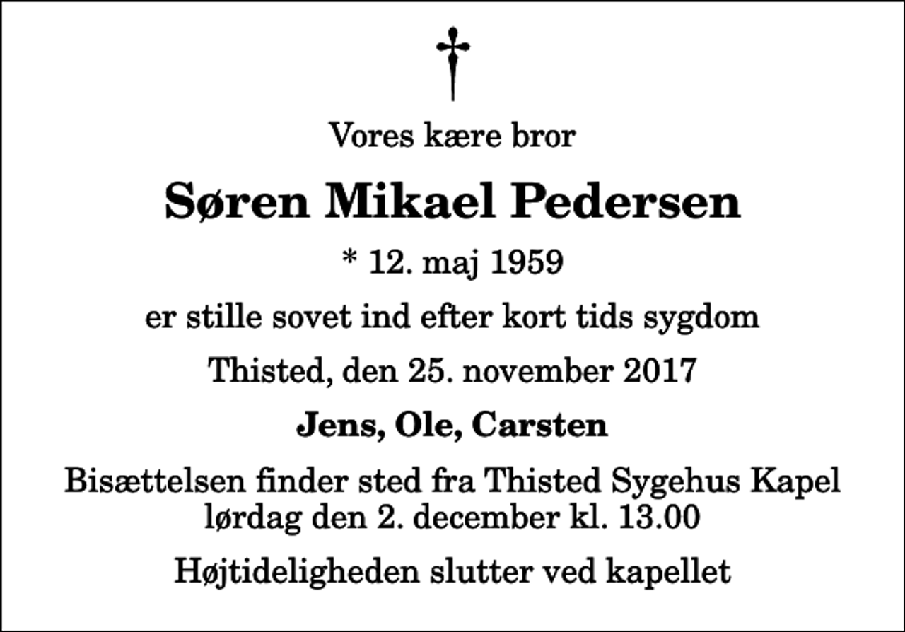 <p>Vores kære bror<br />Søren Mikael Pedersen<br />* 12. maj 1959<br />er stille sovet ind efter kort tids sygdom<br />Thisted, den 25. november 2017<br />Jens, Ole, Carsten<br />Bisættelsen finder sted fra Thisted Sygehus Kapel lørdag den 2. december kl. 13.00 Højtideligheden slutter ved kapellet</p>