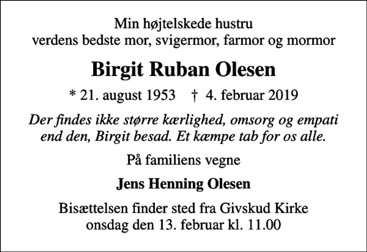 <p>Min højtelskede hustru verdens bedste mor, svigermor, farmor og mormor<br />Birgit Ruban Olesen<br />* 21. august 1953 ✝ 4. februar 2019<br />Der findes ikke større kærlighed, omsorg og empati end den, Birgit besad. Et kæmpe tab for os alle.<br />På familiens vegne<br />Jens Henning Olesen<br />Bisættelsen finder sted fra Givskud Kirke onsdag den 13. februar kl. 11.00</p>