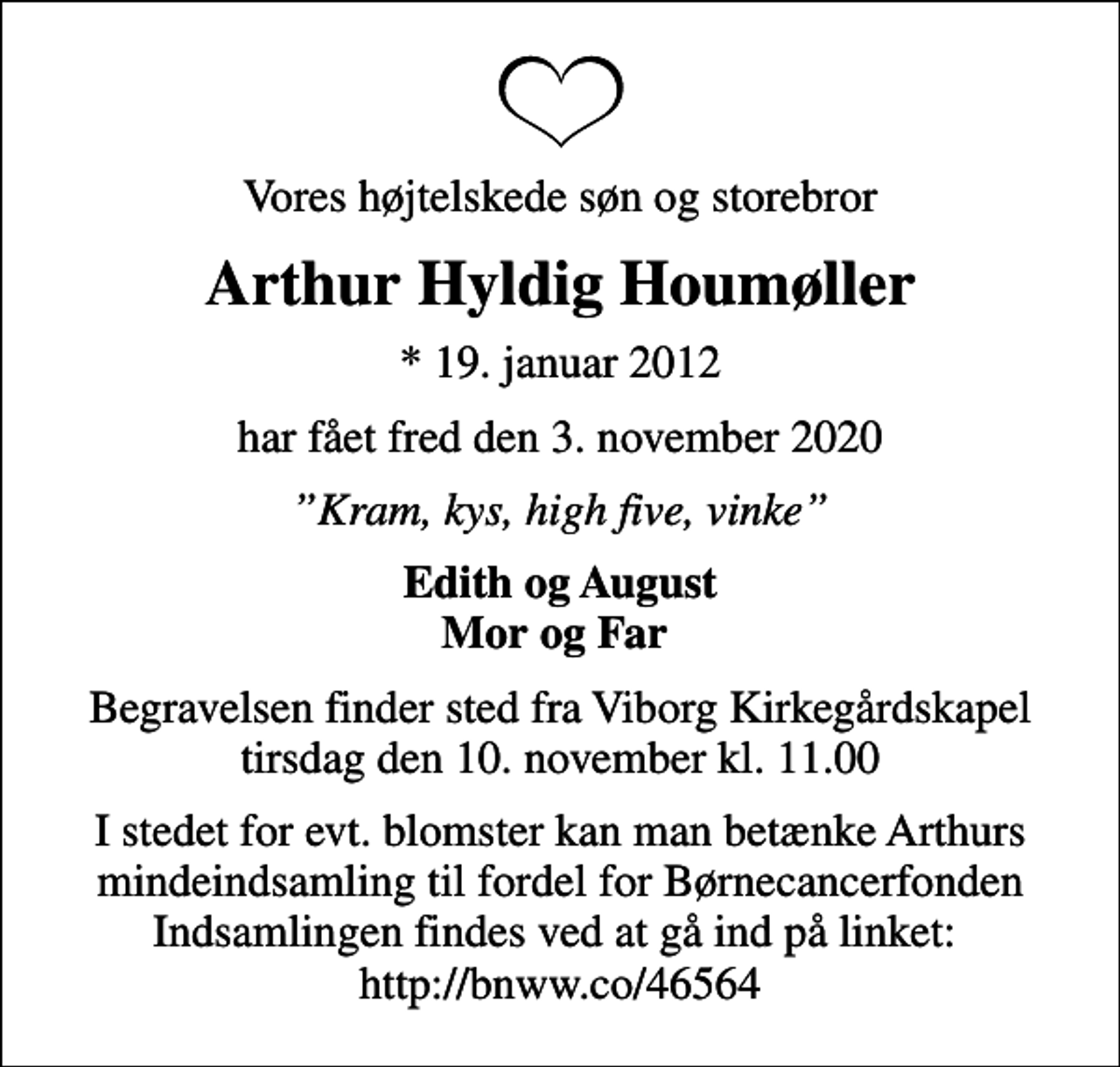 <p>Vores højtelskede søn og storebror<br />Arthur Hyldig Houmøller<br />* 19. januar 2012<br />har fået fred den 3. november 2020<br />Kram, kys, high five, vinke<br />Edith og August Mor og Far<br />Begravelsen finder sted fra Viborg Kirkegårdskapel tirsdag den 10. november kl. 11.00<br />I stedet for evt. blomster kan man betænke Arthurs mindeindsamling til fordel for Børnecancerfonden Indsamlingen findes ved at gå ind på linket: http://bnww.co/46564</p>
