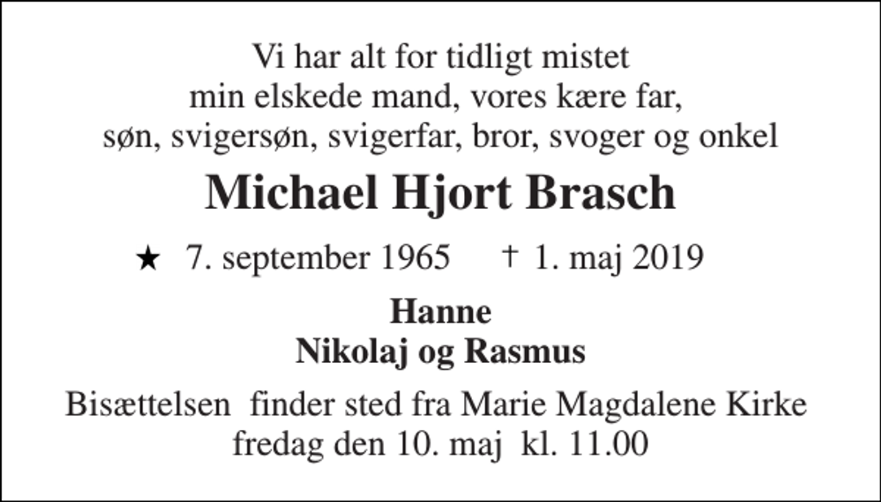 <p>Vi har alt for tidligt mistet min elskede mand, vores kære far, søn, svigersøn, svigerfar, bror, svoger og onkel<br />Michael Hjort Brasch<br />7. september 1965 1. maj 2019<br />Hanne Nikolaj og Rasmus<br />Bisættelsen​ finder sted fra Marie Magdalene Kirke​ fredag den 10. maj​ kl. 11.00</p>