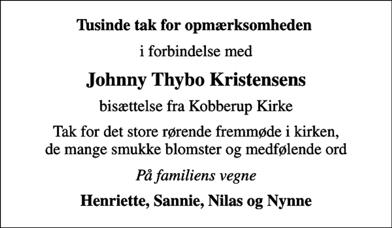 <p>Tusinde tak for opmærksomheden<br />i forbindelse med<br />Johnny Thybo Kristensens<br />bisættelse fra Kobberup Kirke<br />Tak for det store rørende fremmøde i kirken, de mange smukke blomster og medfølende ord<br />På familiens vegne<br />Henriette, Sannie, Nilas og Nynne</p>