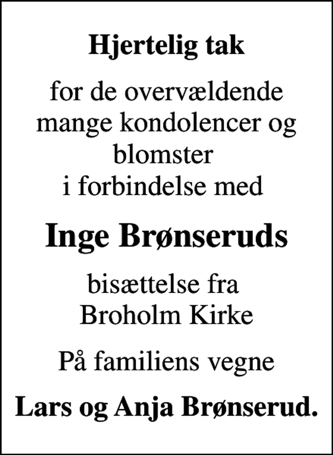 <p>Hjertelig tak<br />for de overvældende mange kondolencer og blomster i forbindelse med<br />Inge Brønseruds<br />bisættelse fra Broholm Kirke<br />På familiens vegne<br />Lars og Anja Brønserud.</p>
