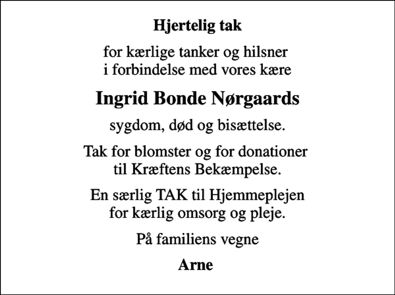 <p>Hjertelig tak<br />for kærlige tanker og hilsner i forbindelse med vores kære<br />Ingrid Bonde Nørgaards<br />sygdom, død og bisættelse.<br />Tak for blomster og for donationer til Kræftens Bekæmpelse.<br />En særlig TAK til Hjemmeplejen for kærlig omsorg og pleje.<br />På familiens vegne<br />Arne</p>