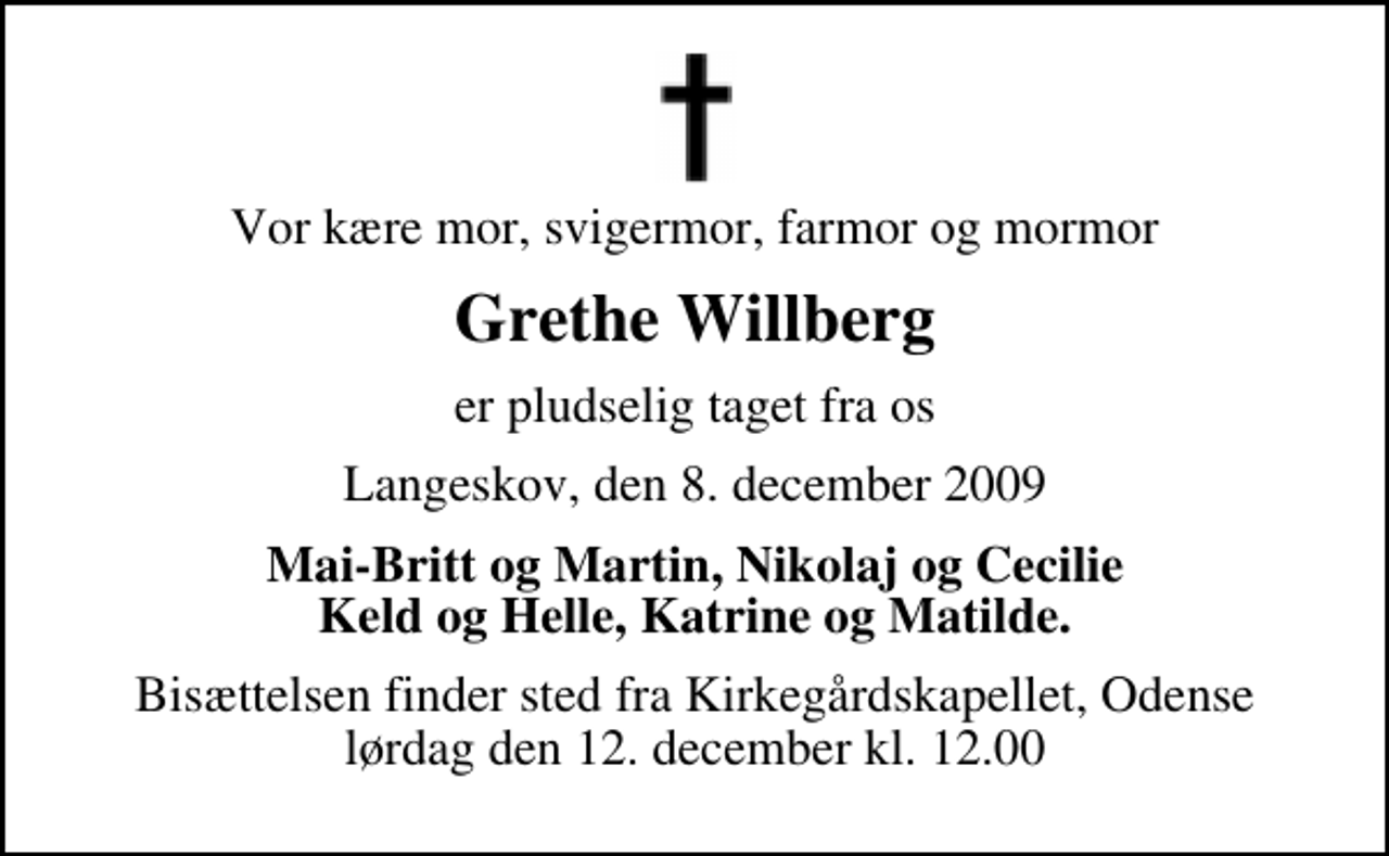 <p>Vor kære mor, svigermor, farmor og mormor<br />Grethe Willberg<br />er pludselig taget fra os<br />Langeskov, den 8. december 2009<br />Mai-Britt og Martin, Nikolaj og Cecilie Keld og Helle, Katrine og Matilde.<br />Bisættelsen finder sted fra Kirkegårdskapellet, Odense lørdag den 12. december kl. 12.00</p>