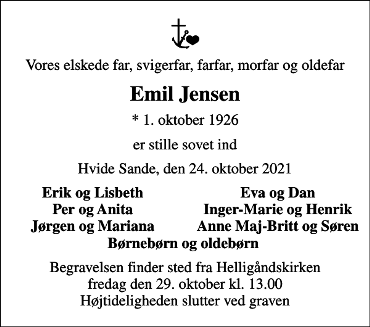 <p>Vores elskede far, svigerfar, farfar, morfar og oldefar<br />Emil Jensen<br />* 1. oktober 1926<br />er stille sovet ind<br />Hvide Sande, den 24. oktober 2021<br />Erik og Lisbeth<br />Eva og Dan<br />Per og Anita<br />Inger-Marie og Henrik<br />Jørgen og Mariana<br />Anne Maj-Britt og Søren<br />Begravelsen finder sted fra Helligåndskirken fredag den 29. oktober kl. 13.00 Højtideligheden slutter ved graven</p>