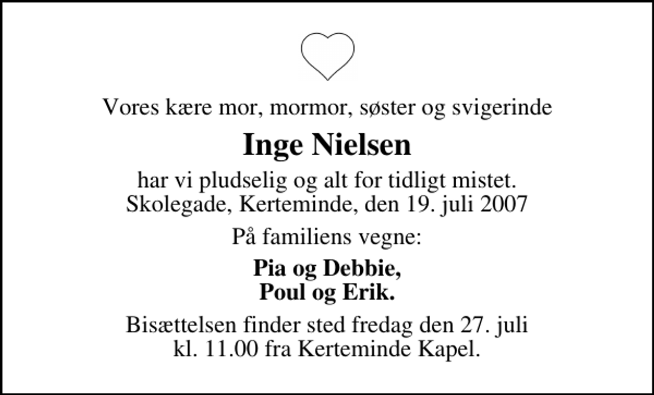 <p>Vores kære mor, mormor, søster og svigerinde<br />Inge Nielsen<br />har vi pludselig og alt for tidligt mistet. Skolegade, Kerteminde, den 19. juli 2007<br />På familiens vegne:<br />Pia og Debbie, Poul og Erik.<br />Bisættelsen finder sted fredag den 27. juli kl. 11.00 fra Kerteminde Kirkegårdskapel</p>
