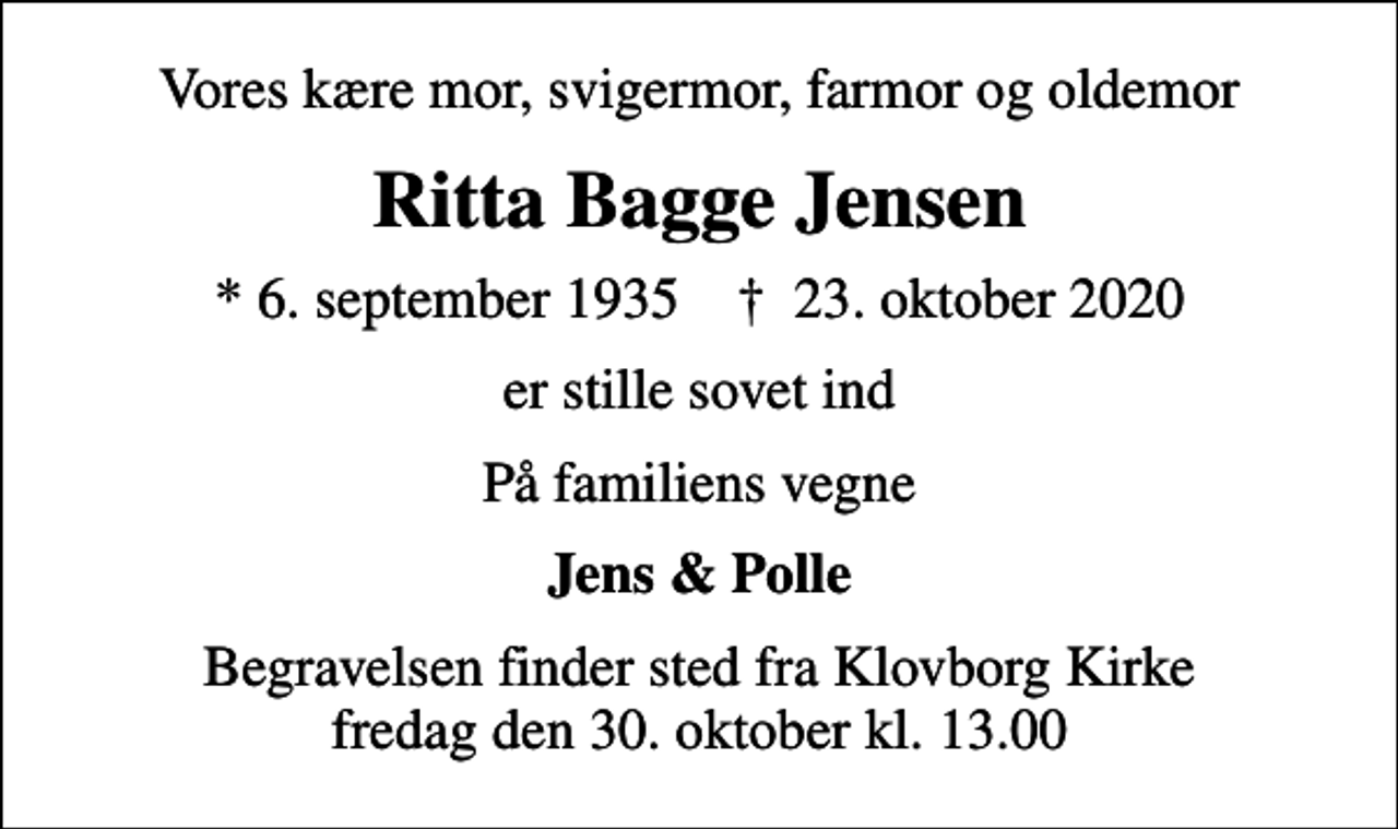 <p>Vores kære mor, svigermor, farmor og oldemor<br />Ritta Bagge Jensen<br />* 6. september 1935 ✝ 23. oktober 2020<br />er stille sovet ind<br />På familiens vegne<br />Jens &amp; Polle<br />Begravelsen finder sted fra Klovborg Kirke fredag den 30. oktober kl. 13.00</p>