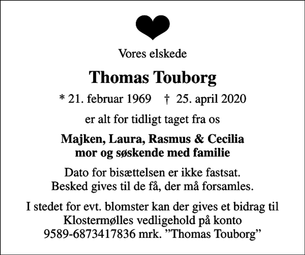 <p>Vores elskede<br />Thomas Touborg<br />* 21. februar 1969 ✝ 25. april 2020<br />er alt for tidligt taget fra os<br />Majken, Laura, Rasmus &amp; Cecilia mor og søskende med familie<br />Dato for bisættelsen er ikke fastsat. Besked gives til de få, der må forsamles.<br />I stedet for evt. blomster kan der gives et bidrag til Klostermølles vedligehold på konto 9589-6873417836 mrk. Thomas Touborg</p>