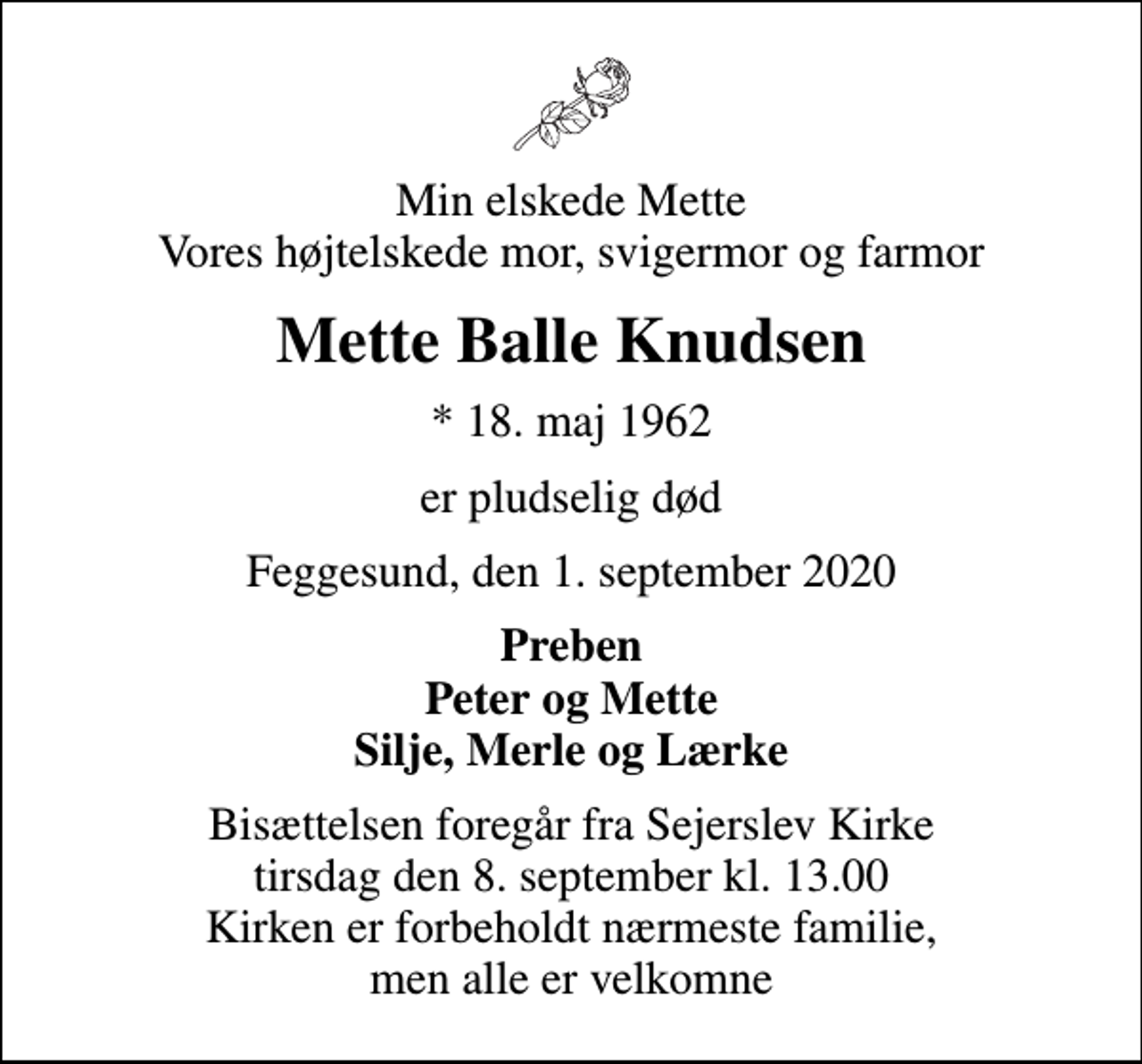 <p>Min elskede Mette Vores højtelskede mor, svigermor og farmor<br />Mette Balle Knudsen<br />* 18. maj 1962<br />er pludselig død<br />Feggesund, den 1. september 2020<br />Preben Peter og Mette Silje, Merle og Lærke<br />Bisættelsen foregår fra Sejerslev Kirke tirsdag den 8. september kl. 13.00 Kirken er forbeholdt nærmeste familie, men alle er velkomne</p>