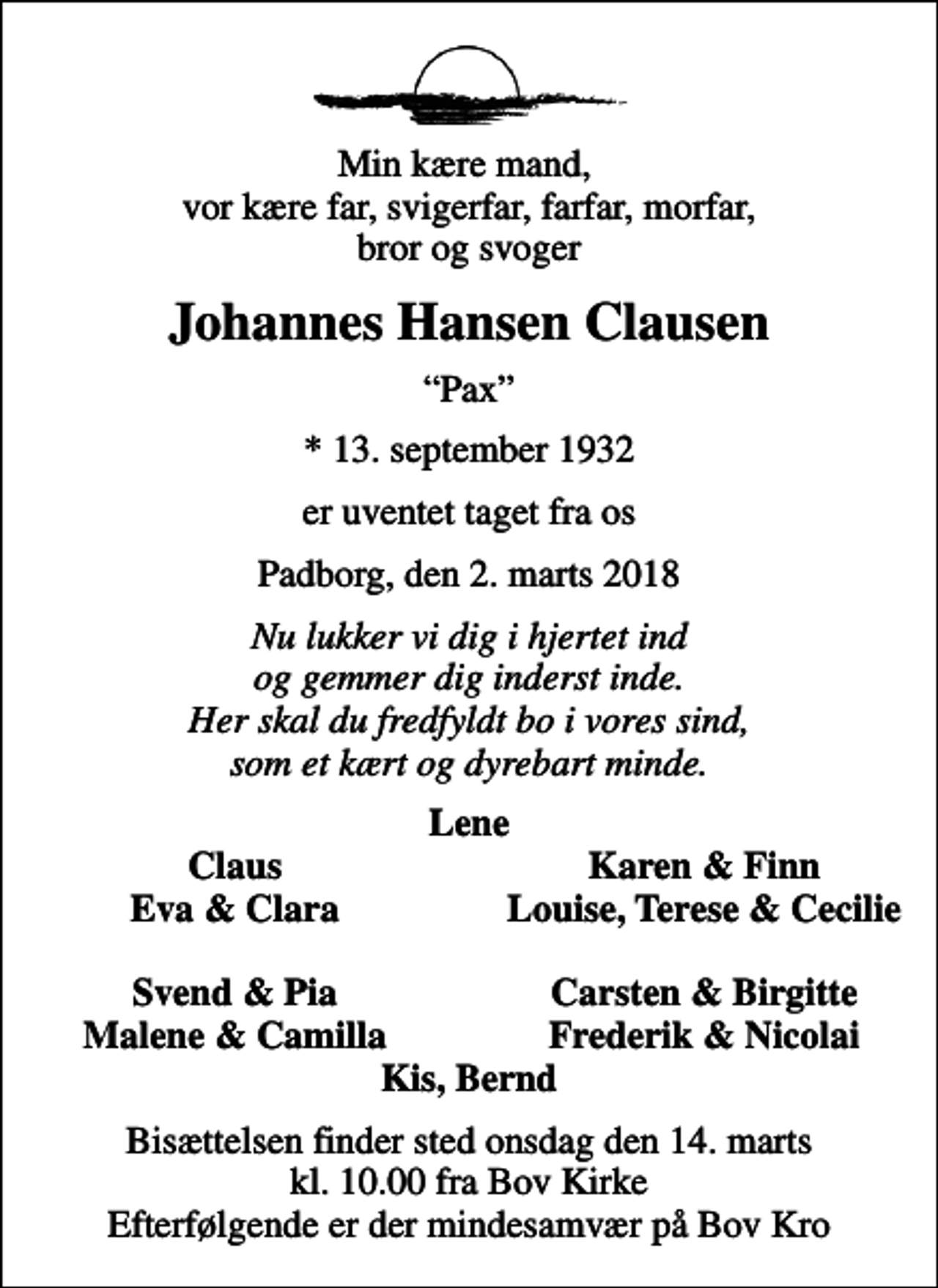 <p>Min kære mand, vor kære far, svigerfar, farfar, morfar, bror og svoger<br />Johannes Hansen Clausen<br />Pax<br />* 13. september 1932<br />er uventet taget fra os<br />Padborg, den 2. marts 2018<br />Nu lukker vi dig i hjertet ind og gemmer dig inderst inde. Her skal du fredfyldt bo i vores sind, som et kært og dyrebart minde.<br />Lene<br />Claus<br />Karen &amp; Finn<br />Eva &amp; Clara<br />Louise, Terese &amp; Cecilie</p><p>Svend &amp; Pia<br />Carsten &amp; Birgitte<br />Malene &amp; Camilla<br />Frederik &amp; Nicolai<br />Bisættelsen finder sted onsdag den 14. marts kl. 10.00 fra Bov Kirke Efterfølgende er der mindesamvær på Bov Kro</p>