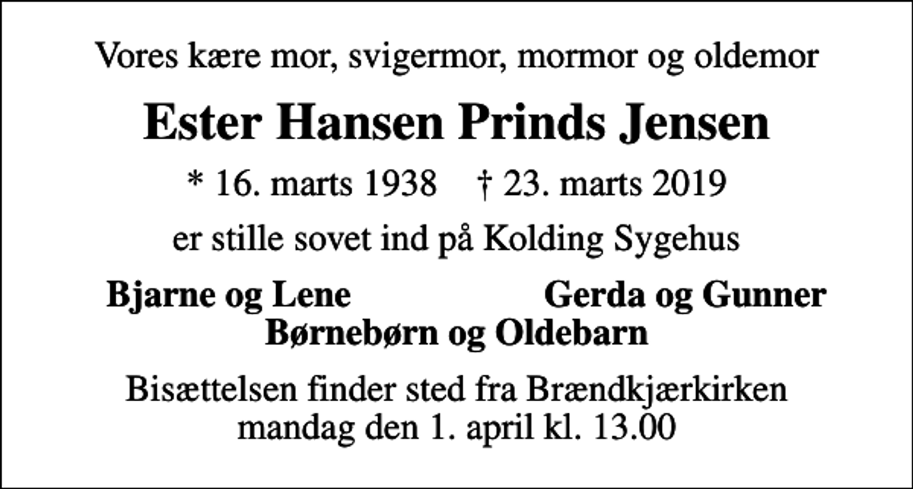 <p>Vores kære mor, svigermor, mormor og oldemor<br />Ester Hansen Prinds Jensen<br />* 16. marts 1938 ✝ 23. marts 2019<br />er stille sovet ind på Kolding Sygehus<br />Bjarne og Lene<br />Gerda og Gunner<br />Bisættelsen finder sted fra Brændkjærkirken mandag den 1. april kl. 13.00</p>