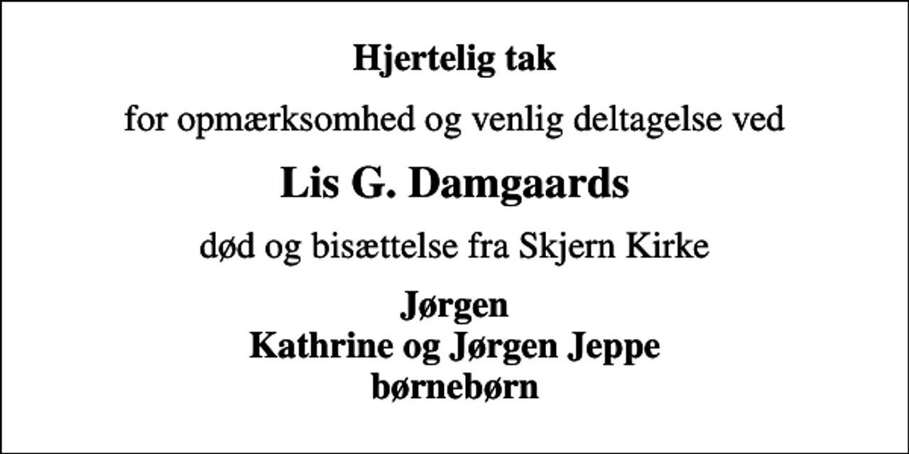 <p>Hjertelig tak<br />for opmærksomhed og venlig deltagelse ved<br />Lis G. Damgaards<br />død og bisættelse fra Skjern Kirke<br />Jørgen Kathrine og Jørgen Jeppe børnebørn</p>
