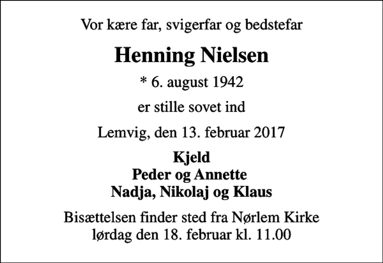 <p>Vor kære far, svigerfar og bedstefar<br />Henning Nielsen<br />* 6. august 1942<br />er stille sovet ind<br />Lemvig, den 13. februar 2017<br />Kjeld Peder og Annette Nadja, Nikolaj og Klaus<br />Bisættelsen finder sted fra Nørlem Kirke lørdag den 18. februar kl. 11.00</p>