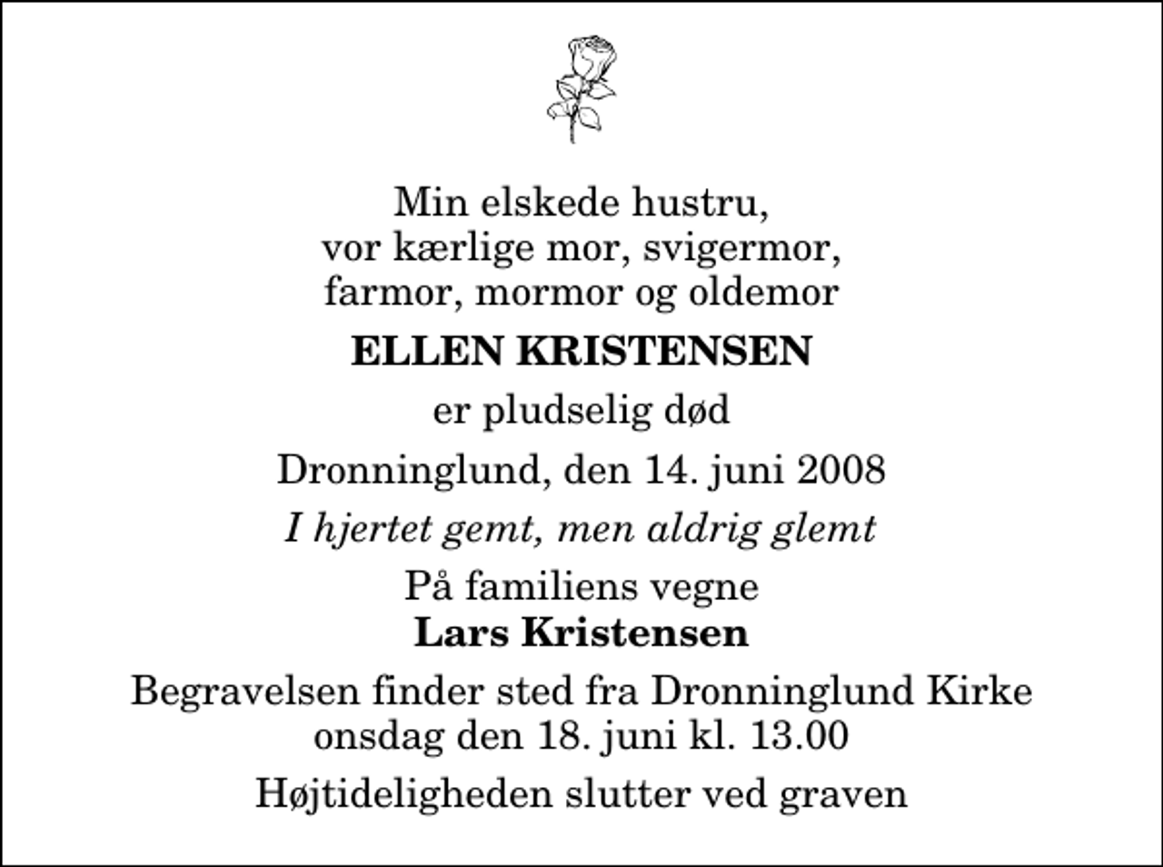 <p>Min elskede hustru, vor kærlige mor, svigermor, farmor, mormor og oldemor<br />Ellen Kristensen<br />er pludselig død<br />Dronninglund, den 14. juni 2008<br />I hjertet gemt, men aldrig glemt<br />På familiens vegne<br />Lars Kristensen<br />Begravelsen finder sted fra Dronninglund Kirke onsdag den 18. juni kl. 13.00<br />Højtideligheden slutter ved graven</p>