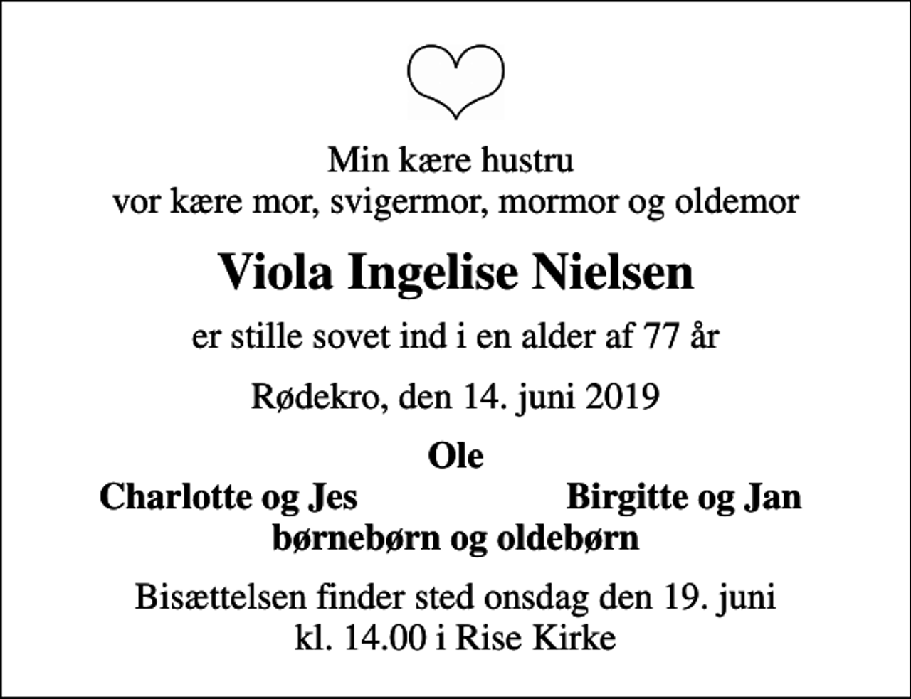<p>Min kære hustru vor kære mor, svigermor, mormor og oldemor<br />Viola Ingelise Nielsen<br />er stille sovet ind i en alder af 77 år<br />Rødekro, den 14. juni 2019<br />Ole<br />Charlotte og Jes<br />Birgitte og Jan<br />Bisættelsen finder sted onsdag den 19. juni kl. 14.00 i Rise Kirke</p>