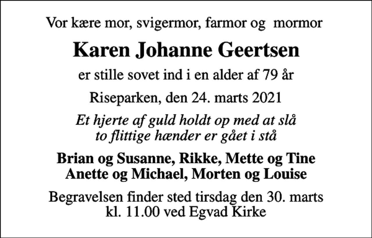 <p>Vor kære mor, svigermor, farmor og mormor<br />Karen Johanne Geertsen<br />er stille sovet ind i en alder af 79 år<br />Riseparken, den 24. marts 2021<br />Et hjerte af guld holdt op med at slå to flittige hænder er gået i stå<br />Brian og Susanne, Rikke, Mette og Tine Anette og Michael, Morten og Louise<br />Begravelsen finder sted tirsdag den 30. marts kl. 11.00 ved Egvad Kirke</p>