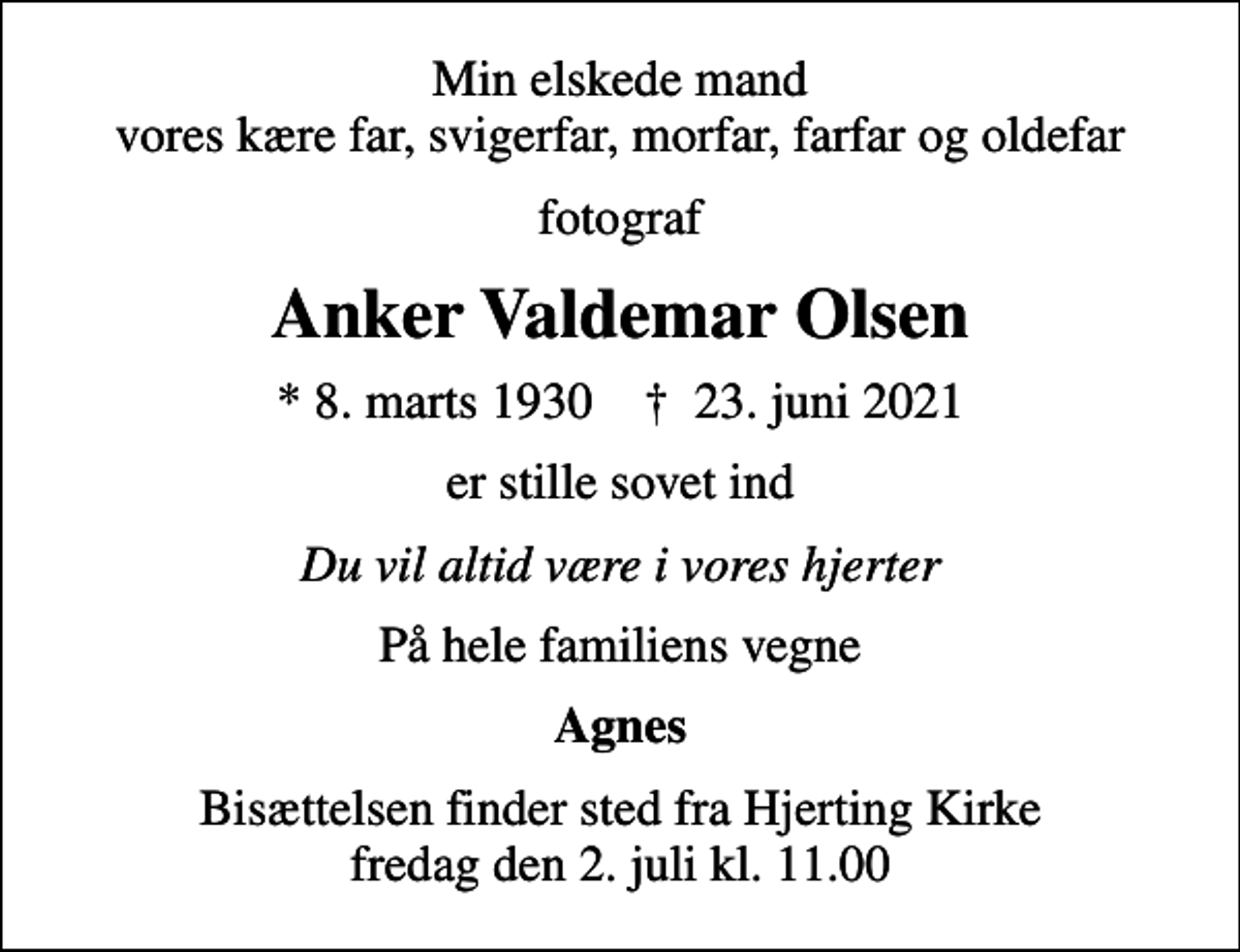 <p>Min elskede mand vores kære far, svigerfar, morfar, farfar og oldefar<br />fotograf<br />Anker Valdemar Olsen<br />* 8. marts 1930 ✝ 23. juni 2021<br />er stille sovet ind<br />Du vil altid være i vores hjerter<br />På hele familiens vegne<br />Agnes<br />Bisættelsen finder sted fra Hjerting Kirke fredag den 2. juli kl. 11.00</p>
