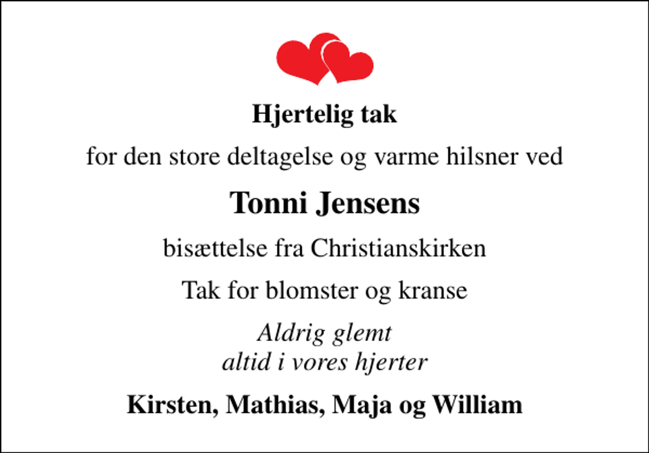 <p>Hjertelig tak<br />for den store deltagelse og varme hilsner ved<br />Tonni Jensens<br />bisættelse fra Christianskirken<br />Tak for blomster og kranse<br />Aldrig glemt altid i vores hjerter<br />Kirsten, Mathias, Maja og William</p>