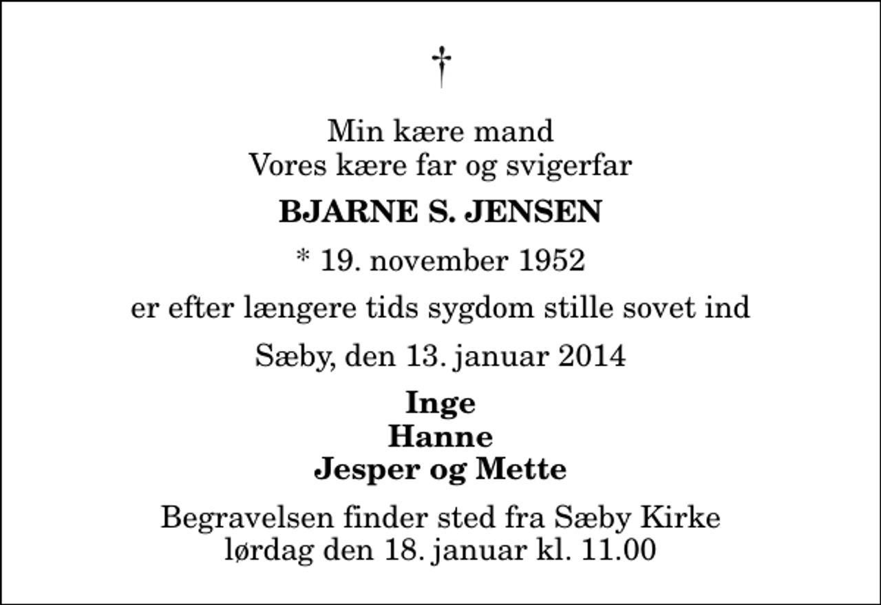 <p>Min kære mand Vores kære far og svigerfar<br />Bjarne S. Jensen<br />* 19. november 1952<br />er efter længere tids sygdom stille sovet ind<br />Sæby, den 13. januar 2014<br />Inge Hanne Jesper og Mette<br />Begravelsen finder sted fra Sæby Kirke lørdag den 18. januar kl. 11.00</p>