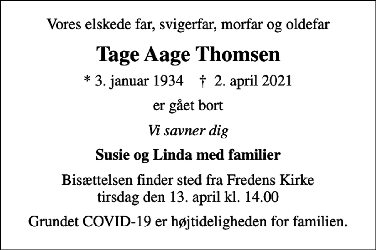 <p>Vores elskede far, svigerfar, morfar og oldefar<br />Tage Aage Thomsen<br />* 3. januar 1934 ✝ 2. april 2021<br />er gået bort<br />Vi savner dig<br />Susie og Linda med familier<br />Bisættelsen finder sted fra Fredens Kirke tirsdag den 13. april kl. 14.00<br />Grundet COVID-19 er højtideligheden for familien.</p>
