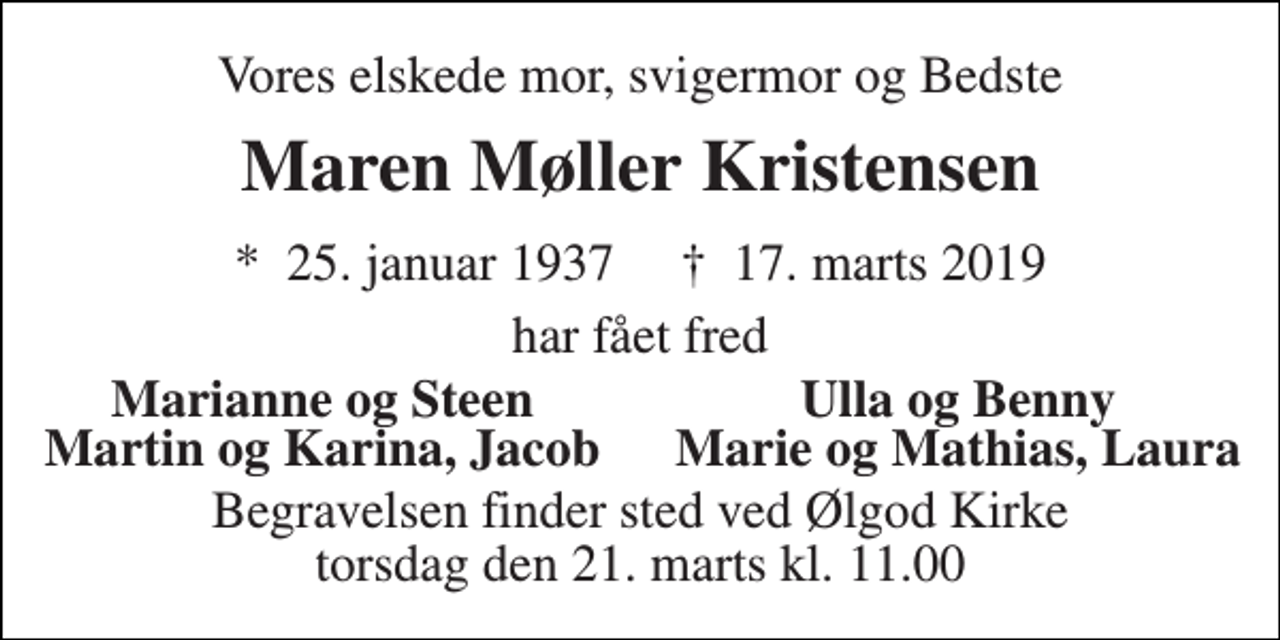 <p>Vores elskede mor, svigermor og Bedste<br />Maren Møller Kristensen<br />*​ 25. januar 1937​ †​ 17. marts 2019<br />har fået fred<br />Marianne og Steen<br />Ulla og Benny<br />Martin og Karina, Jacob<br />Marie og Mathias, Laura<br />Begravelsen finder sted ved Ølgod Kirke torsdag den 21. marts kl. 11.00</p>