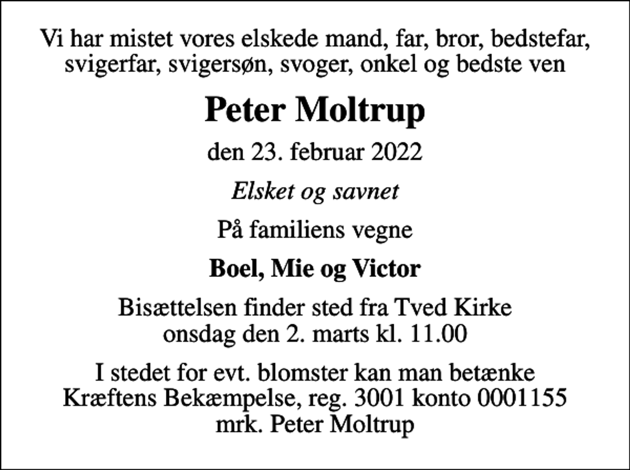 <p>Vi har mistet vores elskede mand, far, bror, bedstefar, svigerfar, svigersøn, svoger, onkel og bedste ven<br />Peter Moltrup<br />den 23. februar 2022<br />Elsket og savnet<br />På familiens vegne<br />Boel, Mie og Victor<br />Bisættelsen finder sted fra Tved Kirke onsdag den 2. marts kl. 11.00<br />I stedet for evt. blomster kan man betænke<br />Kræftens Bekæmpelse reg.3001konto0001155mrk. Peter<br />Moltrup</p>