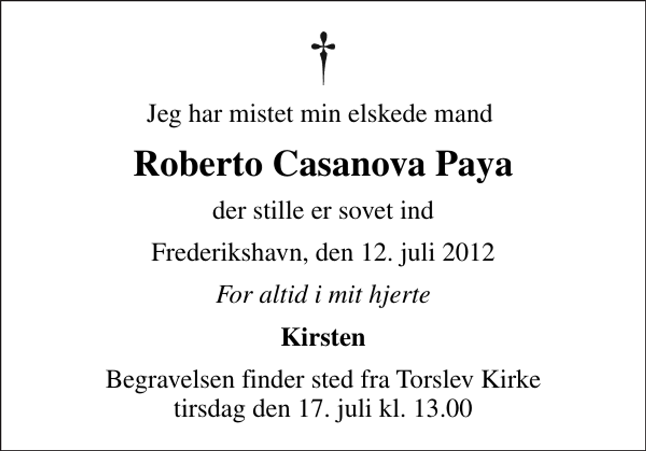 <p>Jeg har mistet min elskede mand<br />Roberto Casanova Paya<br />der stille er sovet ind<br />Frederikshavn, den 12. juli 2012<br />For altid i mit hjerte<br />Kirsten<br />Begravelsen finder sted fra Torslev Kirke tirsdag den 17. juli kl. 13.00</p>