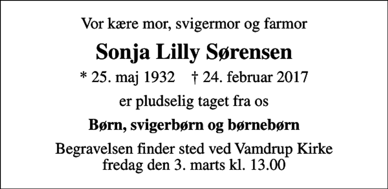 <p>Vor kære mor, svigermor og farmor<br />Sonja Lilly Sørensen<br />* 25. maj 1932 ✝ 24. februar 2017<br />er pludselig taget fra os<br />Børn, svigerbørn og børnebørn<br />Begravelsen finder sted ved Vamdrup Kirke fredag den 3. marts kl. 13.00</p>