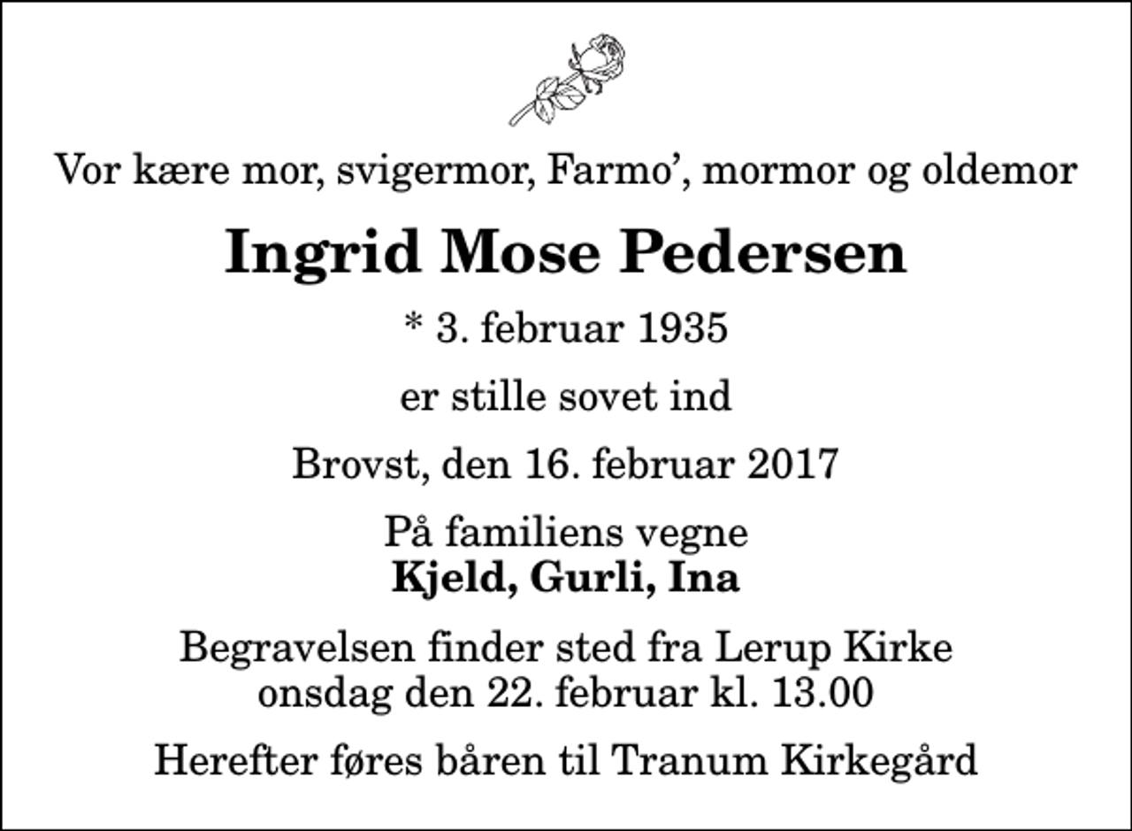 <p>Vor kære mor, svigermor, Farmo, mormor og oldemor<br />Ingrid Mose Pedersen<br />* 3. februar 1935<br />er stille sovet ind<br />Brovst, den 16. februar 2017<br />På familiens vegne<br />Kjeld, Gurli, Ina<br />Begravelsen finder sted fra Lerup Kirke onsdag den 22. februar kl. 13.00 Herefter føres båren til Tranum Kirkegård</p>