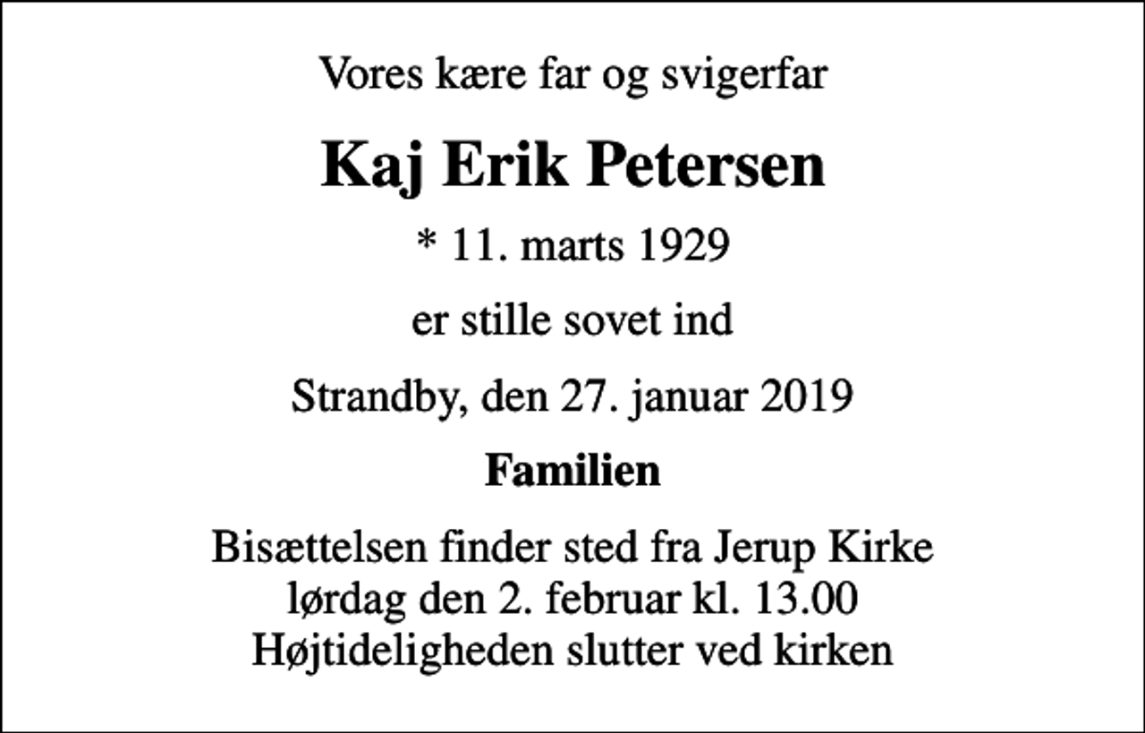 <p>Vores kære far og svigerfar<br />Kaj Erik Petersen<br />* 11. marts 1929<br />er stille sovet ind<br />Strandby, den 27. januar 2019<br />Familien<br />Bisættelsen finder sted fra Jerup Kirke lørdag den 2. februar kl. 13.00 Højtideligheden slutter ved kirken</p>