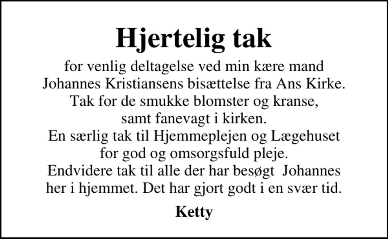 <p>Hjertelig tak<br />for venlig deltagelse ved min kære mand Johannes Kristiansens bisættelse fra Ans Kirke. Tak for de smukke blomster og kranse, samt fanevagt i kirken. En særlig tak til Hjemmeplejen og Lægehuset for god og omsorgsfuld pleje. Endvidere tak til alle der har besøgt Johannes her i hjemmet. Det har gjort godt i en svær tid.<br />Ketty</p>
