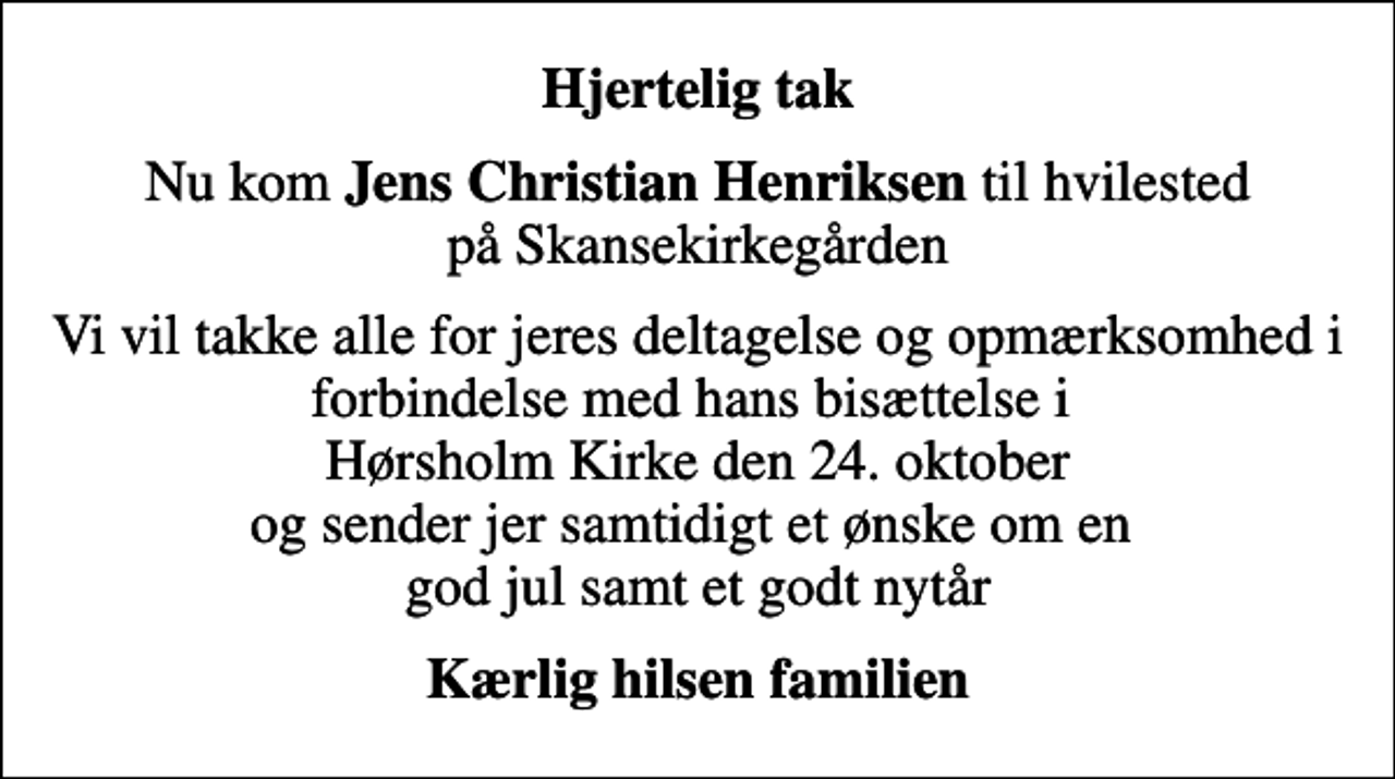 <p>Hjertelig tak<br />Nu kom <em>Jens Christian Henriksen</em> til hvilested på Skansekirkegården<br />Vi vil takke alle for jeres deltagelse og opmærksomhed i forbindelse med hans bisættelse i Hørsholm Kirke den 24. oktober og sender jer samtidigt et ønske om en god jul samt et godt nytår<br />Kærlig hilsen familien</p>