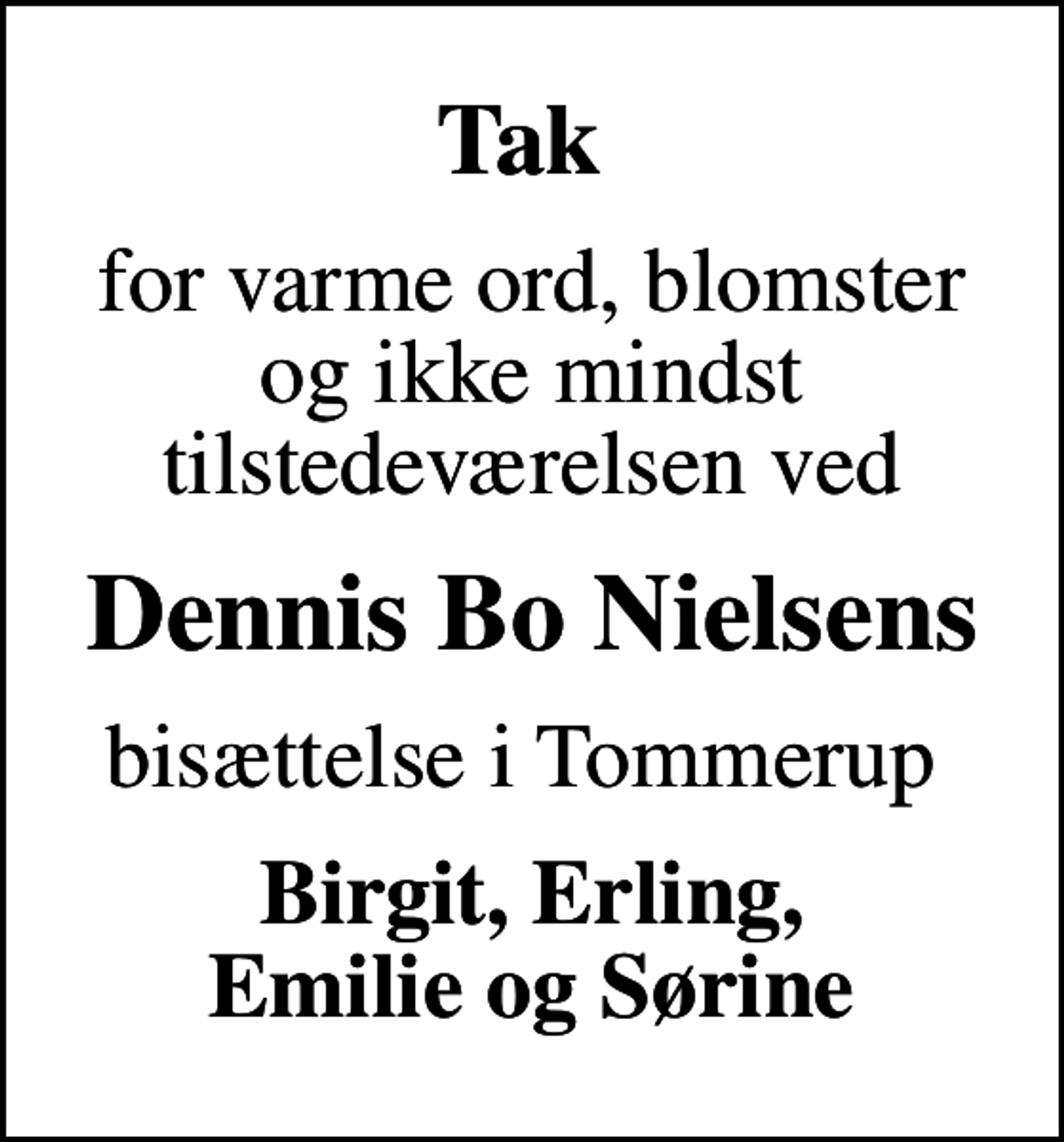 <p>Tak<br />for varme ord, blomster og ikke mindst tilstedeværelsen ved<br />Dennis Bo Nielsens<br />bisættelse i Tommerup<br />Birgit, Erling, Emilie og Sørine</p>