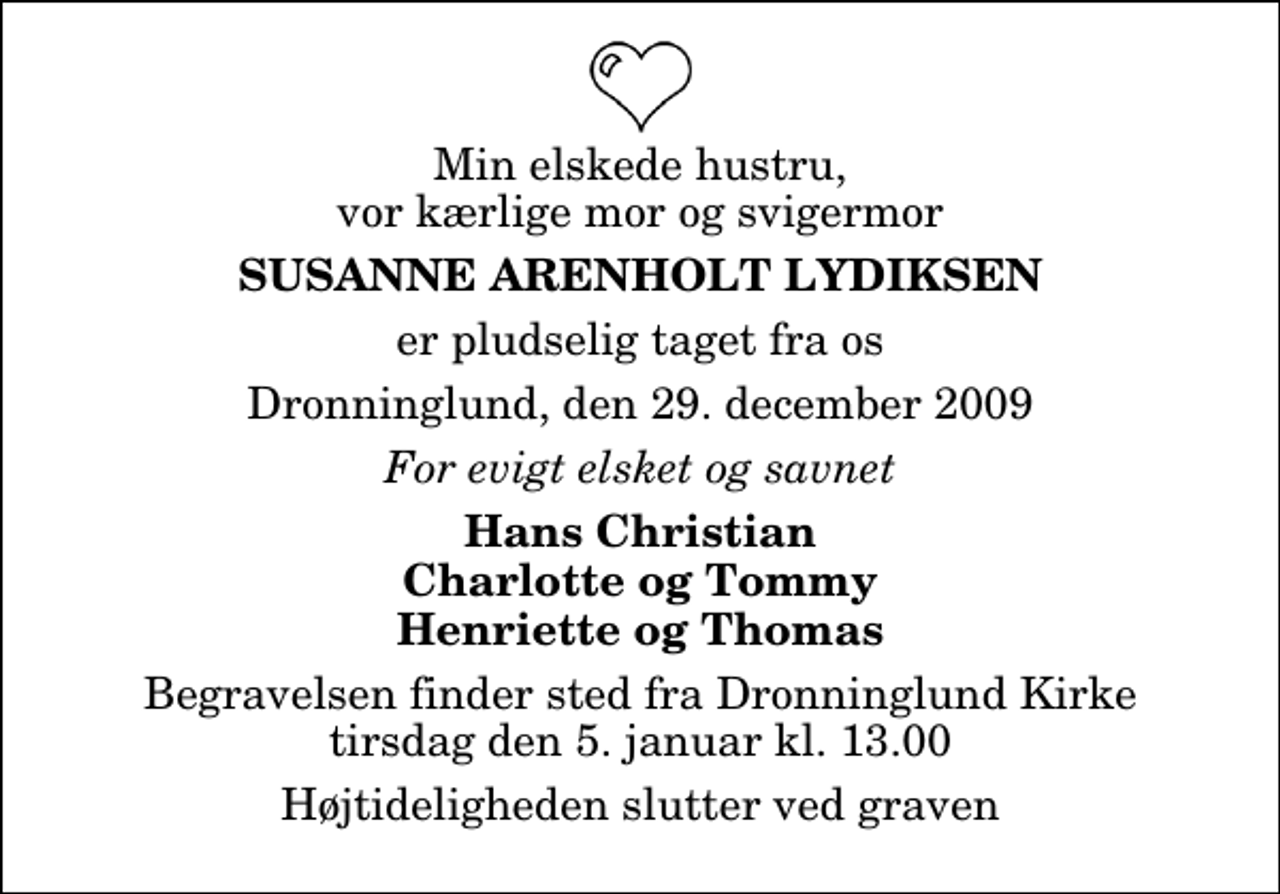 <p>Min elskede hustru, vor kærlige mor og svigermor<br />Susanne Arenholt Lydiksen<br />er pludselig taget fra os<br />Dronninglund, den 29. december 2009<br />For evigt elsket og savnet<br />Hans Christian Charlotte og Tommy Henriette og Thomas<br />Begravelsen finder sted fra Dronninglund Kirke tirsdag den 5. januar kl. 13.00 Højtideligheden slutter ved graven</p>