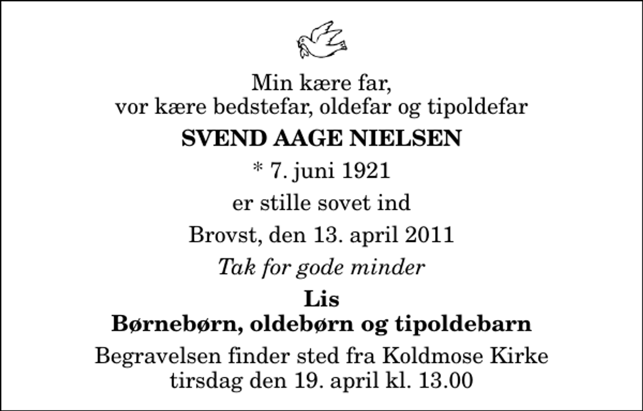 <p>Min kære far, vor kære bedstefar, oldefar og tipoldefar<br />Svend Aage Nielsen<br />* 7. juni 1921<br />er stille sovet ind<br />Brovst, den 13. april 2011<br />Tak for gode minder<br />Lis Børnebørn, oldebørn og tipoldebarn<br />Begravelsen finder sted fra Koldmose Kirke tirsdag den 19. april kl. 13.00</p>