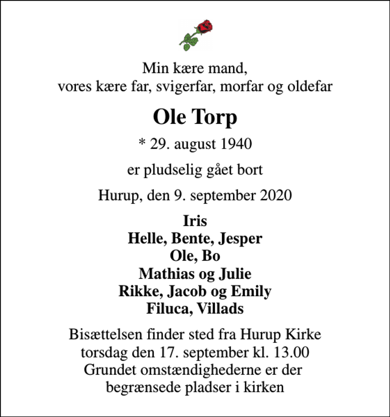 <p>Min kære mand, vores kære far, svigerfar, morfar og oldefar<br />Ole Torp<br />* 29. august 1940<br />er pludselig gået bort<br />Hurup, den 9. september 2020<br />Iris Helle, Bente, Jesper Ole, Bo Mathias og Julie Rikke, Jacob og Emily Filuca, Villads<br />Bisættelsen finder sted fra Hurup Kirke torsdag den 17. september kl. 13.00 Grundet omstændighederne er der begrænsede pladser i kirken</p>