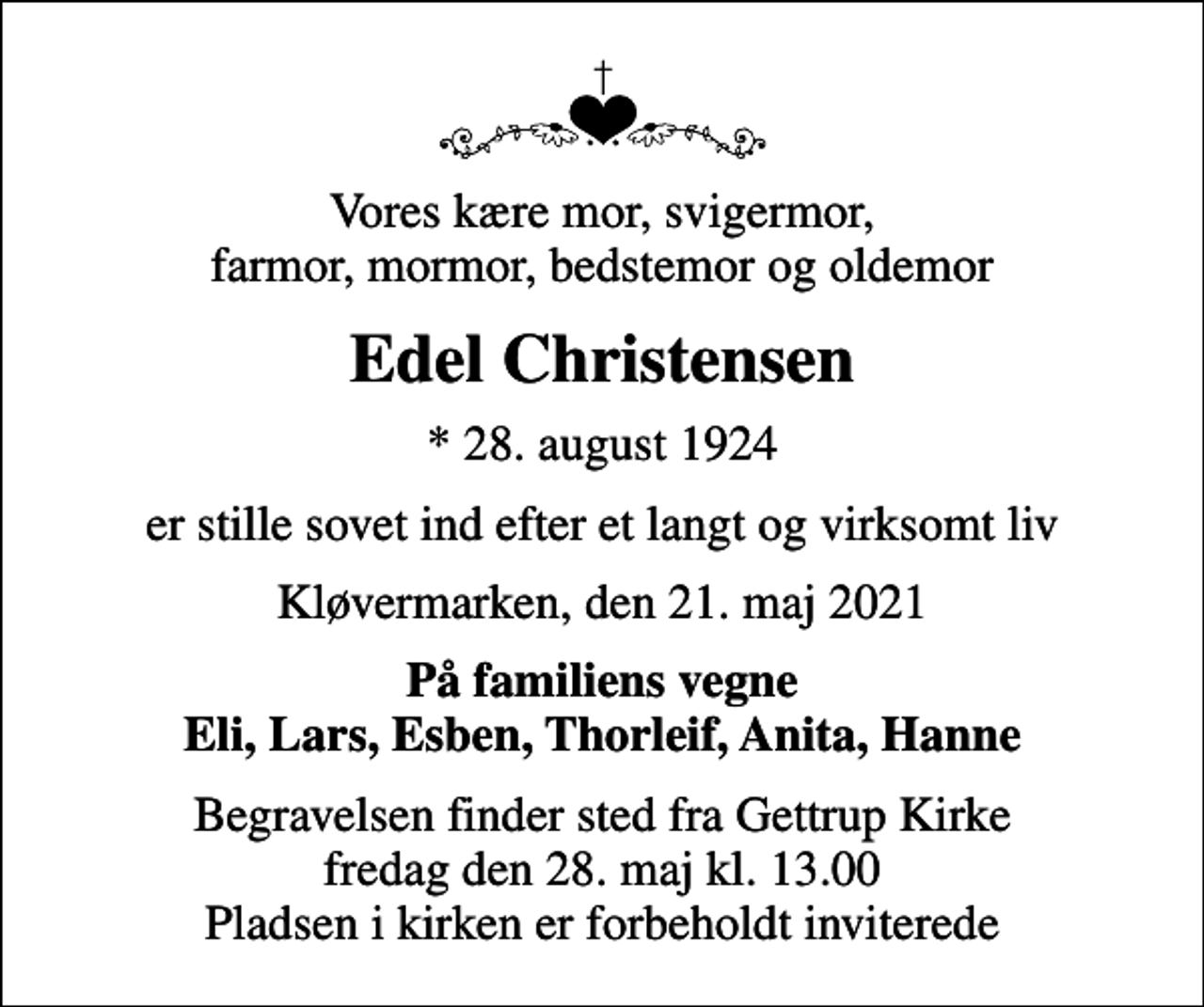 <p>Vores kære mor, svigermor, farmor, mormor, bedstemor og oldemor<br />Edel Christensen<br />* 28. august 1924<br />er stille sovet ind efter et langt og virksomt liv<br />Kløvermarken, den 21. maj 2021<br />På familiens vegne Eli, Lars, Esben, Thorleif, Anita, Hanne<br />Begravelsen finder sted fra Gettrup Kirke fredag den 28. maj kl. 13.00 Pladsen i kirken er forbeholdt inviterede</p>