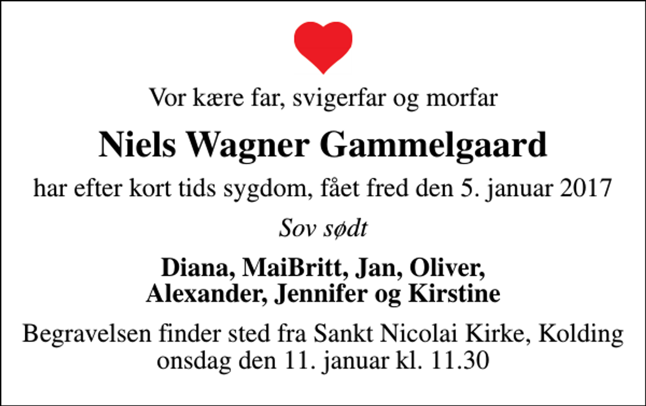 <p>Vor kære far, svigerfar og morfar<br />Niels Wagner Gammelgaard<br />har efter kort tids sygdom, fået fred den 5. januar 2017<br />Sov sødt<br />Diana, MaiBritt, Jan, Oliver, Alexander, Jennifer og Kirstine<br />Begravelsen finder sted fra Sankt Nicolai Kirke, Kolding onsdag den 11. januar kl. 11.30</p>