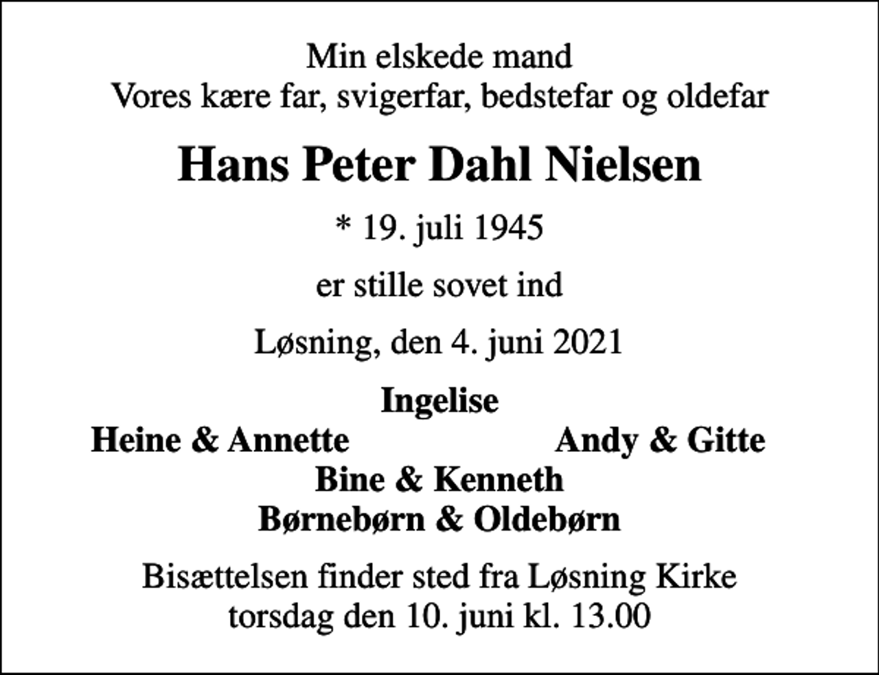<p>Min elskede mand Vores kære far, svigerfar, bedstefar og oldefar<br />Hans Peter Dahl Nielsen<br />* 19. juli 1945<br />er stille sovet ind<br />Løsning, den 4. juni 2021<br />Ingelise<br />Heine &amp; Annette<br />Andy &amp; Gitte<br />Bisættelsen finder sted fra Løsning Kirke torsdag den 10. juni kl. 13.00</p>
