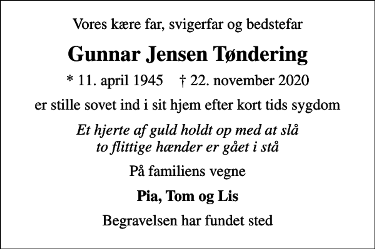 <p>Vores kære far, svigerfar og bedstefar<br />Gunnar Jensen Tøndering<br />* 11. april 1945 ✝ 22. november 2020<br />er stille sovet ind i sit hjem efter kort tids sygdom<br />Et hjerte af guld holdt op med at slå to flittige hænder er gået i stå<br />På familiens vegne<br />Pia, Tom og Lis<br />Begravelsen har fundet sted</p>