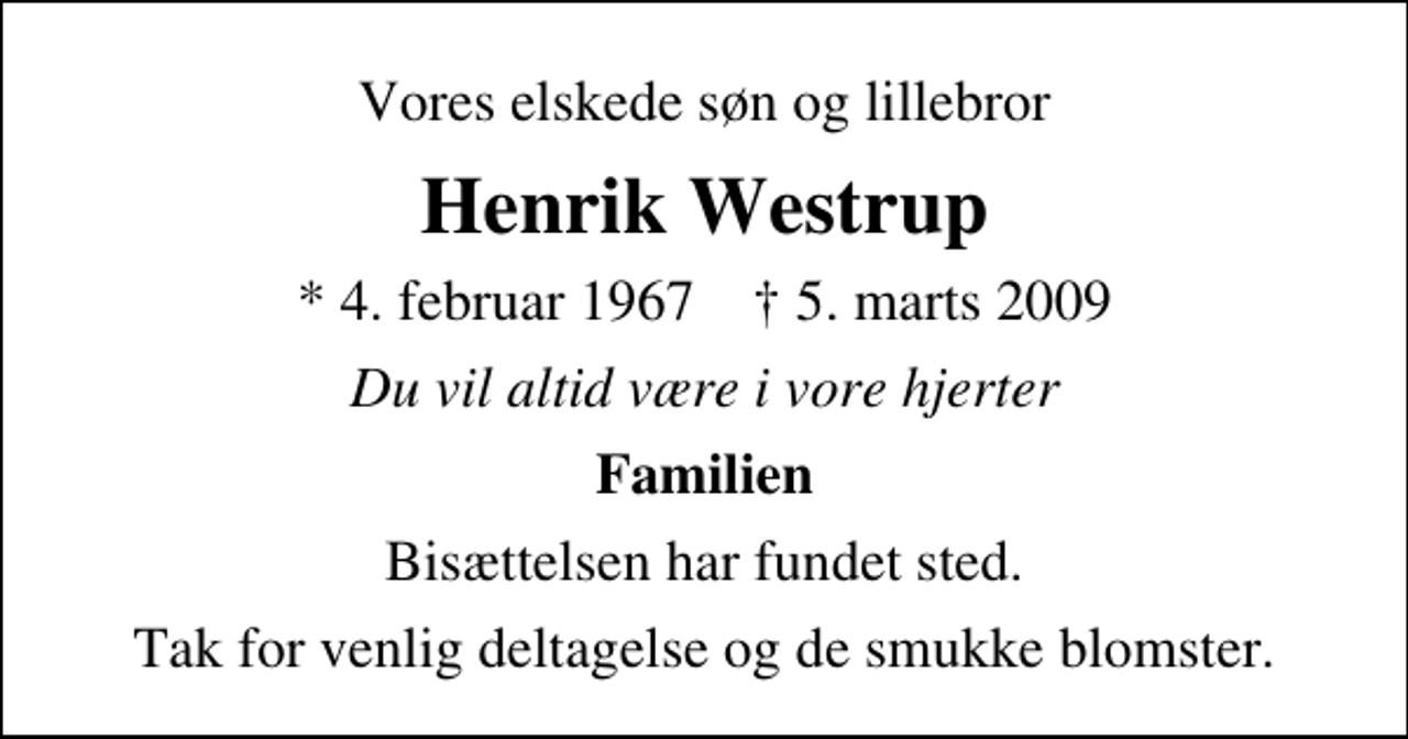 <p>Vores elskede søn og lillebror<br />Henrik Westrup<br />* 4. februar 1967 ✝ 5. marts 2009<br />Du vil altid være i vore hjerter<br />Familien<br />Bisættelsen har fundet sted.<br />Tak for venlig deltagelse og de smukke blomster.</p>
