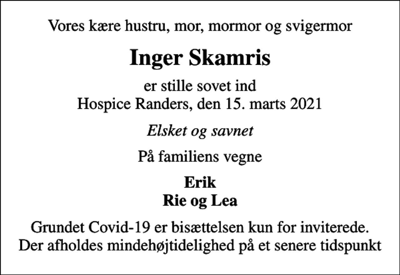 <p>Vores kære hustru, mor, mormor og svigermor<br />Inger Skamris<br />er stille sovet ind Hospice Randers, den 15. marts 2021<br />Elsket og savnet<br />På familiens vegne<br />Erik Rie og Lea<br />Grundet Covid-19 er bisættelsen kun for inviterede. Der afholdes mindehøjtidelighed på et senere tidspunkt</p>