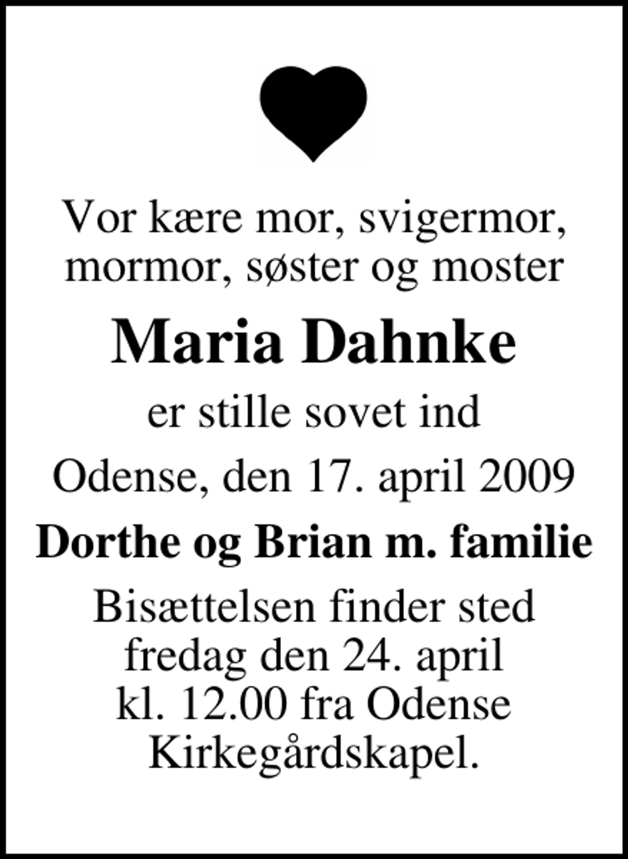 <p>Vor kære mor, svigermor, mormor, søster og moster<br />Maria Dahnke<br />er stille sovet ind<br />Odense, den 17. april 2009<br />Dorthe og Brian m. familie<br />Bisættelsen finder sted fredag den 24. april kl. 12.00 fra Odense Kirkegårdskapel</p>