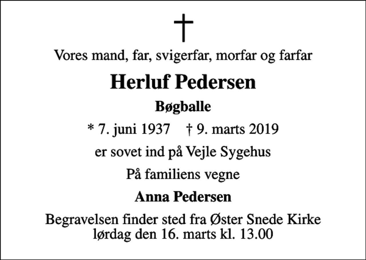 <p>Vores mand, far, svigerfar, morfar og farfar<br />Herluf Pedersen<br />Bøgballe<br />* 7. juni 1937 ✝ 9. marts 2019<br />er sovet ind på Vejle Sygehus<br />På familiens vegne<br />Anna Pedersen<br />Begravelsen finder sted fra Øster Snede Kirke lørdag den 16. marts kl. 13.00</p>