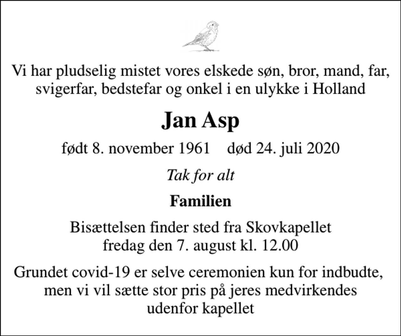 <p>Vi har pludselig mistet vores elskede søn, bror, mand, far, svigerfar, bedstefar og onkel i en ulykke i Holland<br />Jan Asp<br />født 8. november 1961 død 24. juli 2020<br />Tak for alt<br />Familien<br />Bisættelsen finder sted fra Skovkapellet fredag den 7. august kl. 12.00<br />Grundet covid-19 er selve ceremonien kun for indbudte, men vi vil sætte stor pris på jeres medvirkendes udenfor kapellet</p>