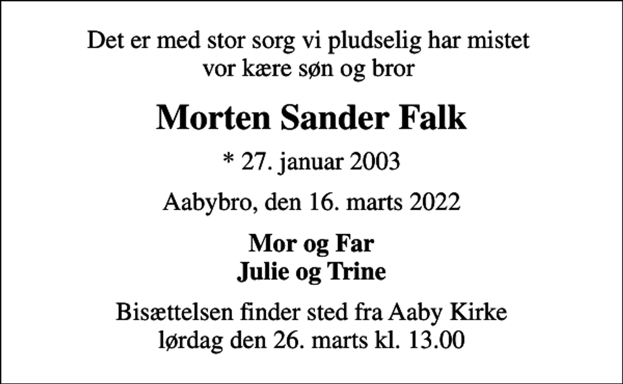 <p>Det er med stor sorg vi pludselig har mistet vor kære søn og bror<br />Morten Sander Falk<br />* 27. januar 2003<br />Aabybro, den 16. marts 2022<br />Mor og Far Julie og Trine<br />Bisættelsen finder sted fra Aaby Kirke lørdag den 26. marts kl. 13.00</p>